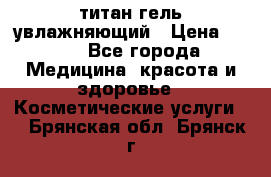 титан гель увлажняющий › Цена ­ 660 - Все города Медицина, красота и здоровье » Косметические услуги   . Брянская обл.,Брянск г.